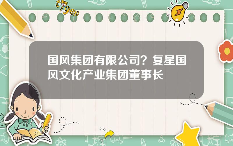 国风集团有限公司？复星国风文化产业集团董事长