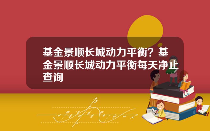 基金景顺长城动力平衡？基金景顺长城动力平衡每天净止查询
