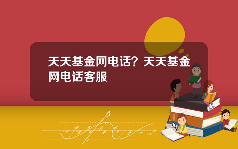 天天基金网电话？天天基金网电话客服