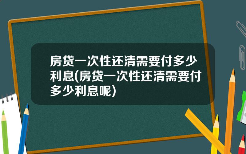 房贷一次性还清需要付多少利息(房贷一次性还清需要付多少利息呢)