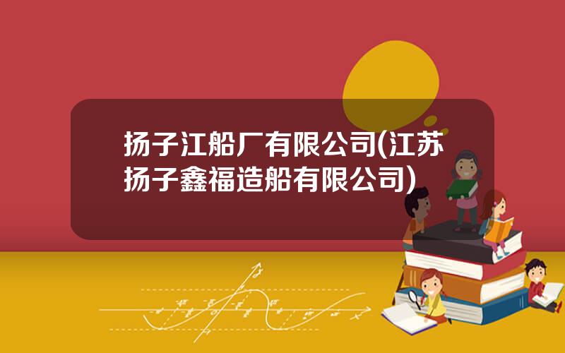 扬子江船厂有限公司(江苏扬子鑫福造船有限公司)