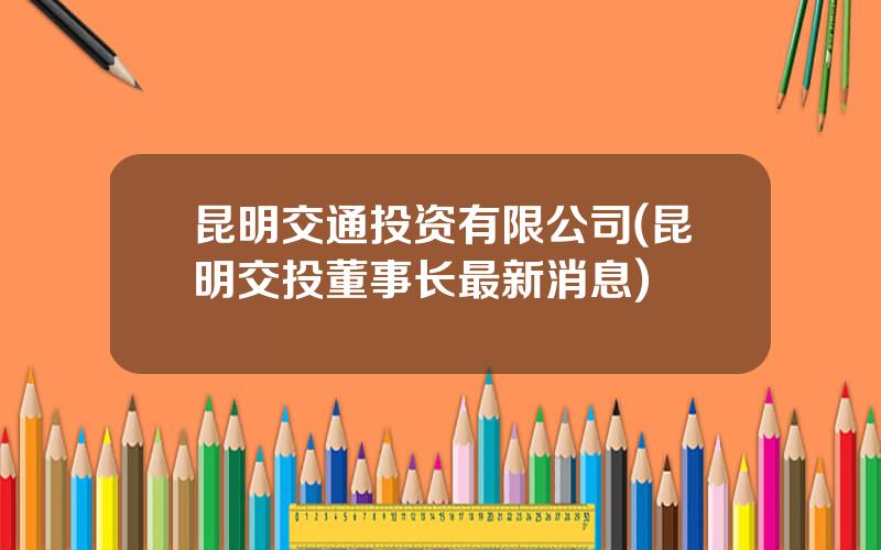 昆明交通投资有限公司(昆明交投董事长最新消息)