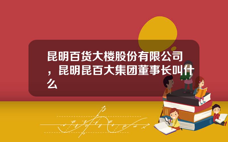 昆明百货大楼股份有限公司，昆明昆百大集团董事长叫什么