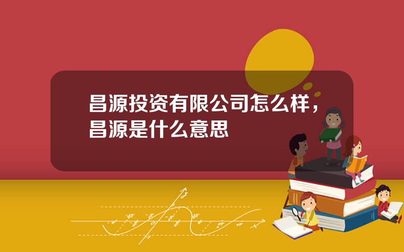 昌源投资有限公司怎么样，昌源是什么意思