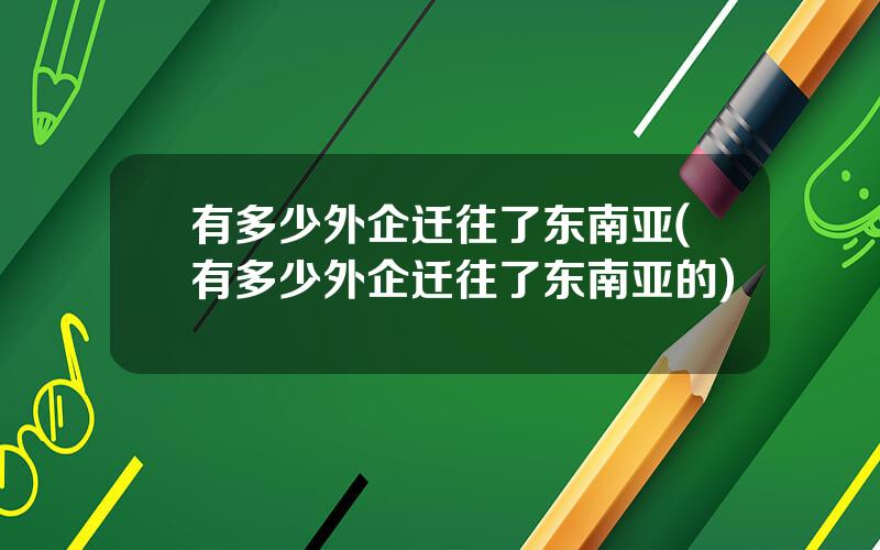 有多少外企迁往了东南亚(有多少外企迁往了东南亚的)