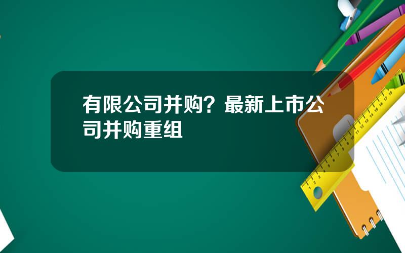 有限公司并购？最新上市公司并购重组