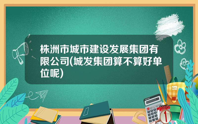 株洲市城市建设发展集团有限公司(城发集团算不算好单位呢)