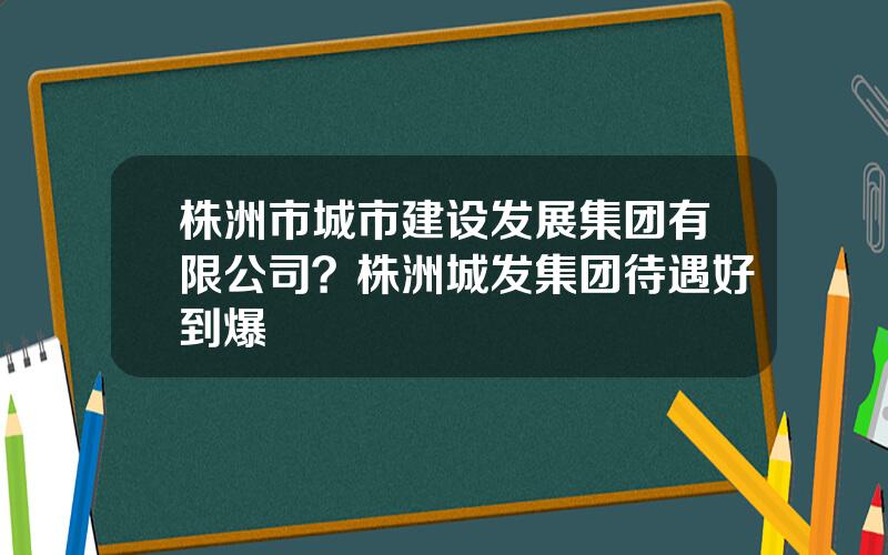 株洲市城市建设发展集团有限公司？株洲城发集团待遇好到爆