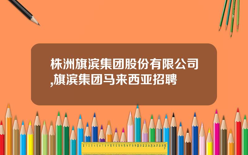 株洲旗滨集团股份有限公司,旗滨集团马来西亚招聘