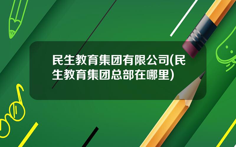 民生教育集团有限公司(民生教育集团总部在哪里)