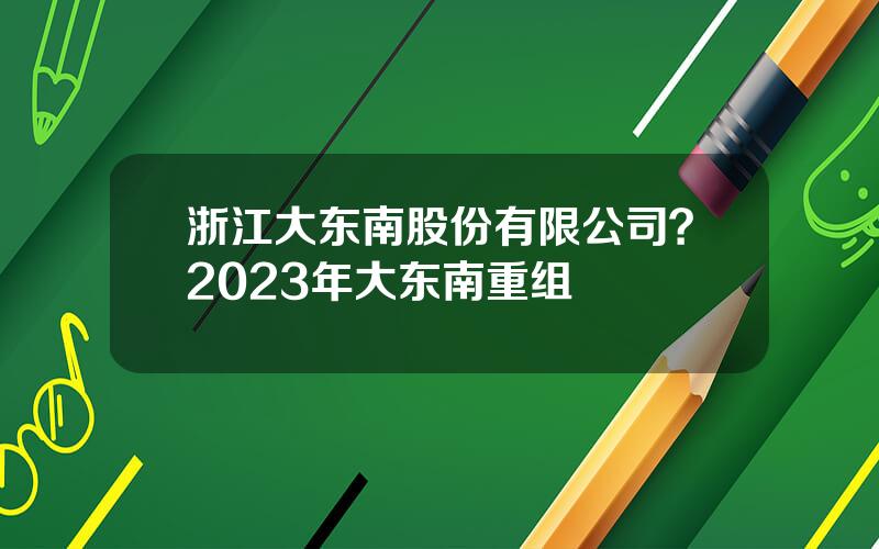 浙江大东南股份有限公司？2023年大东南重组