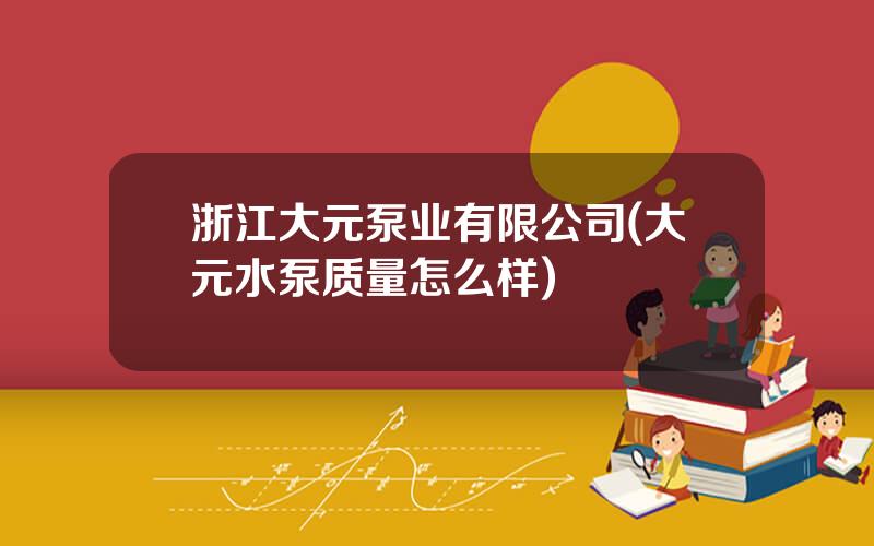 浙江大元泵业有限公司(大元水泵质量怎么样)