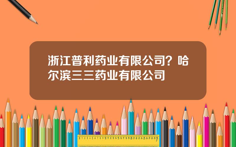 浙江普利药业有限公司？哈尔滨三三药业有限公司