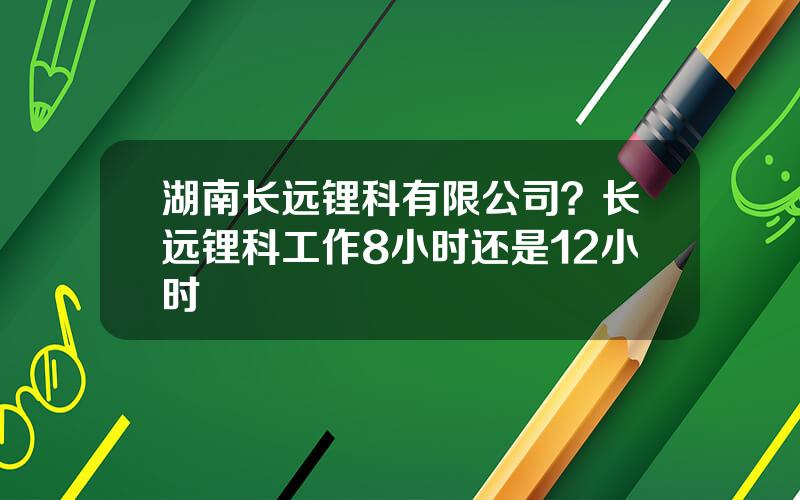 湖南长远锂科有限公司？长远锂科工作8小时还是12小时