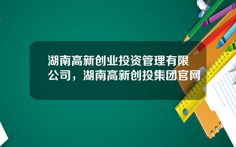 湖南高新创业投资管理有限公司，湖南高新创投集团官网