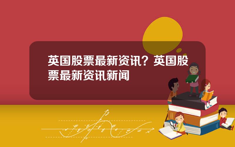 英国股票最新资讯？英国股票最新资讯新闻